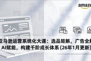 （17103期）亚马逊运营系统化大课：选品矩阵，广告全解，AI赋能，构建千阶成长体系(26年1月更新)