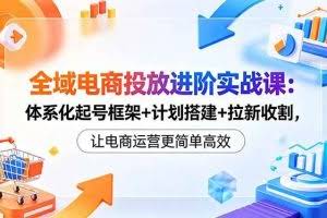 （18532期）全域电商投放进阶实战课：体系化起号框架+计划搭建+拉新收割，让电商运营更简单高效