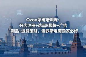 （18776期）Ozon系统培训课：开店注册+选品5模块+广告测品+退货策略，俄罗斯电商卖家必修